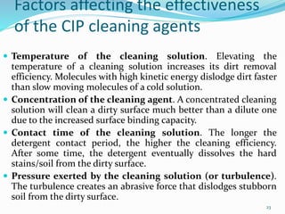 Factors affecting the effectiveness
of the CIP cleaning agents
 Temperature of the cleaning solution. Elevating the
temperature of a cleaning solution increases its dirt removal
efficiency. Molecules with high kinetic energy dislodge dirt faster
than slow moving molecules of a cold solution.
 Concentration of the cleaning agent. A concentrated cleaning
solution will clean a dirty surface much better than a dilute one
due to the increased surface binding capacity.
 Contact time of the cleaning solution. The longer the
detergent contact period, the higher the cleaning efficiency.
After some time, the detergent eventually dissolves the hard
stains/soil from the dirty surface.
 Pressure exerted by the cleaning solution (or turbulence).
The turbulence creates an abrasive force that dislodges stubborn
soil from the dirty surface.
23
 