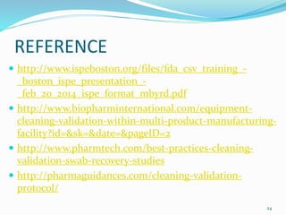 REFERENCE
 http://www.ispeboston.org/files/fda_csv_training_-
_boston_ispe_presentation_-
_feb_20_2014_ispe_format_mbyrd.pdf
 http://www.biopharminternational.com/equipment-
cleaning-validation-within-multi-product-manufacturing-
facility?id=&sk=&date=&pageID=2
 http://www.pharmtech.com/best-practices-cleaning-
validation-swab-recovery-studies
 http://pharmaguidances.com/cleaning-validation-
protocol/
24
 