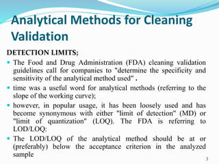 Analytical Methods for Cleaning
Validation
DETECTION LIMITS;
 The Food and Drug Administration (FDA) cleaning validation
guidelines call for companies to "determine the specificity and
sensitivity of the analytical method used" .
 time was a useful word for analytical methods (referring to the
slope of the working curve);
 however, in popular usage, it has been loosely used and has
become synonymous with either "limit of detection" (MD) or
"limit of quantization" (LOQ). The FDA is referring to
LOD/LOQ:
 The LOD/LOQ of the analytical method should be at or
(preferably) below the acceptance criterion in the analyzed
sample 3
 