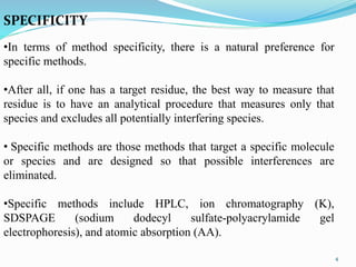 SPECIFICITY
•In terms of method specificity, there is a natural preference for
specific methods.
•After all, if one has a target residue, the best way to measure that
residue is to have an analytical procedure that measures only that
species and excludes all potentially interfering species.
• Specific methods are those methods that target a specific molecule
or species and are designed so that possible interferences are
eliminated.
•Specific methods include HPLC, ion chromatography (K),
SDSPAGE (sodium dodecyl sulfate-polyacrylamide gel
electrophoresis), and atomic absorption (AA).
4
 
