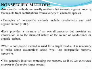 NONSPECIFIC METHODS
•Nonspecific methods are usually methods that measure a gross property
that results from contributions from a variety of chemical species.
• Examples of nonspecific methods include conductivity and total
organic carbon (TOC).
•Each provides a measure of an overall property but provides no
information as to the chemical nature of the source of conductance or
organic carbon.
•When a nonspecific method is used for a target residue, it is necessary
to make some assumptions about what that nonspecific property
represents.
•This generally involves expressing the property as if all the measured
property is due to the target species.
5
 