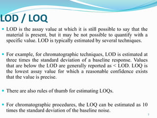 7
LOD / LOQ
 LOD is the assay value at which it is still possible to say that the
material is present, but it may be not possible to quantify with a
specific value. LOD is typically estimated by several techniques.
 For example, for chromatographic techniques, LOD is estimated at
three times the standard deviation of a baseline response. Values
that are below the LOD are generally reported as < LOD. LOQ is
the lowest assay value for which a reasonable confidence exists
that the value is precise.
 There are also rules of thumb for estimating LOQs.
 For chromatographic procedures, the LOQ can be estimated as 10
times the standard deviation of the baseline noise.
 