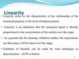 Linearity Linearity refers to the characteristic of the relationship of the
measured property to the level of analyte present.
 Linearity is an indication that the measured signal is directly
proportional to the concentration of the analyte over the range.
 As a general rule for cleaning validation studies, the expectations
are that assays will be linear over the range.
 Estimates of linearity can be made by such techniques as
determination ~ (0.99 or better).
8
 