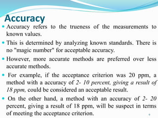 Accuracy
 Accuracy refers to the trueness of the measurements to
known values.
 This is determined by analyzing known standards. There is
no "magic number" for acceptable accuracy.
 However, more accurate methods are preferred over less
accurate methods.
 For example, if the acceptance criterion was 20 ppm, a
method with a accuracy of 2- 10 percent, giving a result of
18 ppm, could be considered an acceptable result.
 On the other hand, a method with an accuracy of 2- 20
percent, giving a result of 18 ppm, will be suspect in terms
of meeting the acceptance criterion. 9
 