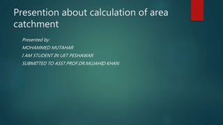 Presention about calculation of area
catchment
Presented by:
MOHAMMED MUTAHAR
I AM STUDENT IN UET PESHAWAR
SUBMITTED TO ASST.PROF.DR.MUJAHID KHAN
 