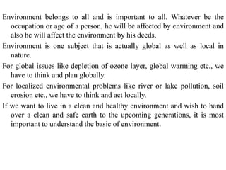 Environment belongs to all and is important to all. Whatever be the
occupation or age of a person, he will be affected by environment and
also he will affect the environment by his deeds.
Environment is one subject that is actually global as well as local in
nature.
For global issues like depletion of ozone layer, global warming etc., we
have to think and plan globally.
For localized environmental problems like river or lake pollution, soil
erosion etc., we have to think and act locally.
If we want to live in a clean and healthy environment and wish to hand
over a clean and safe earth to the upcoming generations, it is most
important to understand the basic of environment.
 