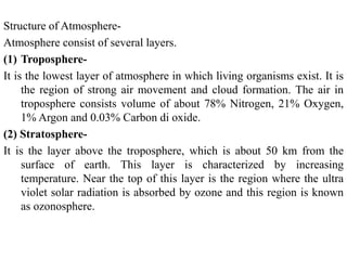Structure of Atmosphere-
Atmosphere consist of several layers.
(1) Troposphere-
It is the lowest layer of atmosphere in which living organisms exist. It is
the region of strong air movement and cloud formation. The air in
troposphere consists volume of about 78% Nitrogen, 21% Oxygen,
1% Argon and 0.03% Carbon di oxide.
(2) Stratosphere-
It is the layer above the troposphere, which is about 50 km from the
surface of earth. This layer is characterized by increasing
temperature. Near the top of this layer is the region where the ultra
violet solar radiation is absorbed by ozone and this region is known
as ozonosphere.
 
