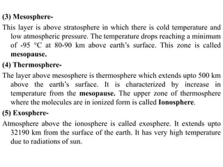 (3) Mesosphere-
This layer is above stratosphere in which there is cold temperature and
low atmospheric pressure. The temperature drops reaching a minimum
of -95 °C at 80-90 km above earth’s surface. This zone is called
mesopause.
(4) Thermosphere-
The layer above mesosphere is thermosphere which extends upto 500 km
above the earth’s surface. It is characterized by increase in
temperature from the mesopause. The upper zone of thermosphere
where the molecules are in ionized form is called Ionosphere.
(5) Exosphere-
Atmosphere above the ionosphere is called exosphere. It extends upto
32190 km from the surface of the earth. It has very high temperature
due to radiations of sun.
 