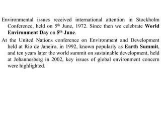 Environmental issues received international attention in Stockholm
Conference, held on 5th June, 1972. Since then we celebrate World
Environment Day on 5th June.
At the United Nations conference on Environment and Development
held at Rio de Janeiro, in 1992, known popularly as Earth Summit,
and ten years later the world summit on sustainable development, held
at Johannesberg in 2002, key issues of global environment concern
were highlighted.
 