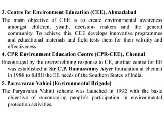 3. Centre for Environment Education (CEE), Ahmadabad
The main objective of CEE is to create environmental awareness
amongst children, youth, decision- makers and the general
community. To achieve this, CEE develops innovative programmes
and educational materials and field tests them for their validity and
effectiveness.
4. CPR Environment Education Centre (CPR-CEE), Chennai
Encouraged by the overwhelming response to CE, another centre for EE
was established at Sir C.P. Ramaswamy Aiyer foundation at chennai
in 1988 to fulfill the EE needs of the Southern States of India.
5. Paryavaran Vahini (Environmental Brigade)
The Paryavaran Vahini scheme was launched in 1992 with the basic
objective of encouraging people’s participation in environmental
protection activities.
 