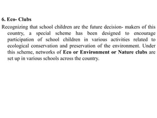 6. Eco- Clubs
Recognizing that school children are the future decision- makers of this
country, a special scheme has been designed to encourage
participation of school children in various activities related to
ecological conservation and preservation of the environment. Under
this scheme, networks of Eco or Environment or Nature clubs are
set up in various schools across the country.
 