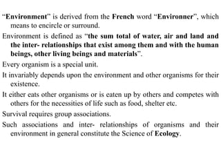 “Environment” is derived from the French word “Environner”, which
means to encircle or surround.
Environment is defined as “the sum total of water, air and land and
the inter- relationships that exist among them and with the human
beings, other living beings and materials”.
Every organism is a special unit.
It invariably depends upon the environment and other organisms for their
existence.
It either eats other organisms or is eaten up by others and competes with
others for the necessities of life such as food, shelter etc.
Survival requires group associations.
Such associations and inter- relationships of organisms and their
environment in general constitute the Science of Ecology.
 
