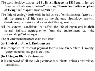 The word Ecology was coined by Ernst Haeckel in 1869 and is derived
from two Greek words “oikos” meaning “house, habitation or place
of living” and “logos” meaning “study”.
The field of ecology deals with the influence of environmental factors on
all the aspects of life such as morphology, physiology, growth,
distribution, behaviour and survival of the organisms.
All the external conditions that affect the life of organisms in their
natural habitats aggregate to form the environment i.e. “the
surroundings” of an organism.
The environment has been classified into:
(a) Physical or Abiotic Environment:
It is composed of external physical factors like temperature, humidity,
water, minerals and gases etc., and
(b) Living or Biotic Environment:
It is composed of all the living components- plants, animals and micro-
organisms.
 