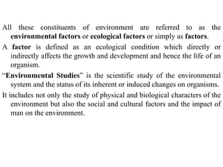 All these constituents of environment are referred to as the
environmental factors or ecological factors or simply as factors.
A factor is defined as an ecological condition which directly or
indirectly affects the growth and development and hence the life of an
organism.
“Environmental Studies” is the scientific study of the environmental
system and the status of its inherent or induced changes on organisms.
It includes not only the study of physical and biological characters of the
environment but also the social and cultural factors and the impact of
man on the environment.
 