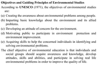 Objectives and Guiding Principles of Environmental Studies
According to UNESCO (1971), the objectives of environmental studies
are:
(a) Creating the awareness about environmental problems among people.
(b) Imparting basic knowledge about the environment and its allied
problems.
(c) Developing an attitude of concern for the environment.
(d) Motivating public to participate in environment protection and
environment improvement.
(e) Acquiring skills to help the concerned individuals in identifying and
solving environmental problems.
The chief objective of environmental education is that individuals and
social groups should acquire awareness and knowledge, develop
attitudes, skills and abilities, and participate in solving real life
environmental problems in order to improve the quality of life.
 