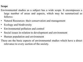 Scope
Environmental studies as a subject has a wide scope. It encompasses a
large number of areas and aspects, which may be summarized as
follows:
• Natural Resources- their conservation and management
• Ecology and biodiversity
• Environmental pollution and control
• Social issues in relation to development and environment
• Human population and environment
These are the basic aspects of environmental studies which have a direct
relevance to every section of the society.
 