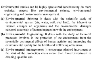 Environmental studies can be highly specialized concentrating on more
technical aspects like environmental science, environmental
engineering and environmental management.
(a) Environmental Science: It deals with the scientific study of
environmental system (air, water, soil, and land), the inherent or
induced changes on organisms and the environmental damages
occurred as a result of human interaction with the environment.
(b) Environmental Engineering: It deals with the study of technical
processes involved in the protection of the environment from the
potentially detrimental effects of human activity and improving the
environmental quality for the health and well being of humans.
(c) Environmental management: It encourages planned investment at
the start of the production chain rather than forced investment in
cleaning up at the end.
 