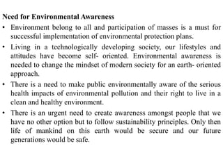 Need for Environmental Awareness
• Environment belong to all and participation of masses is a must for
successful implementation of environmental protection plans.
• Living in a technologically developing society, our lifestyles and
attitudes have become self- oriented. Environmental awareness is
needed to change the mindset of modern society for an earth- oriented
approach.
• There is a need to make public environmentally aware of the serious
health impacts of environmental pollution and their right to live in a
clean and healthy environment.
• There is an urgent need to create awareness amongst people that we
have no other option but to follow sustainability principles. Only then
life of mankind on this earth would be secure and our future
generations would be safe.
 