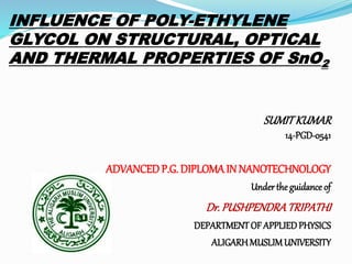 INFLUENCE OF POLY-ETHYLENE
GLYCOL ON STRUCTURAL, OPTICAL
AND THERMAL PROPERTIES OF SnO2
SUMITKUMAR
14-PGD-0541
ADVANCEDP.G. DIPLOMAIN NANOTECHNOLOGY
Underthe guidance of
Dr. PUSHPENDRATRIPATHI
DEPARTMENTOF APPLIEDPHYSICS
ALIGARHMUSLIMUNIVERSITY
 