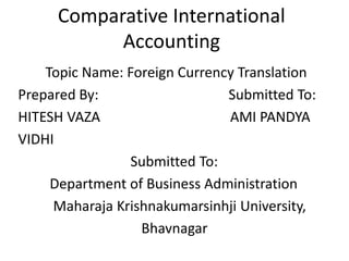 Comparative International
Accounting
Topic Name: Foreign Currency Translation
Prepared By: Submitted To:
HITESH VAZA AMI PANDYA
VIDHI
Submitted To:
Department of Business Administration
Maharaja Krishnakumarsinhji University,
Bhavnagar
 