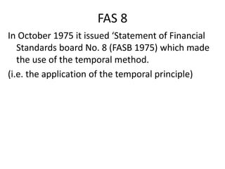 FAS 8
In October 1975 it issued ‘Statement of Financial
Standards board No. 8 (FASB 1975) which made
the use of the temporal method.
(i.e. the application of the temporal principle)
 