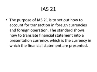 IAS 21
• The purpose of IAS 21 is to set out how to
account for transaction in foreign currencies
and foreign operation. The standard shows
how to translate financial statement into a
presentation currency, which is the currency in
which the financial statement are presented.
 