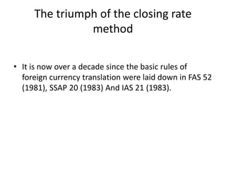 The triumph of the closing rate
method
• It is now over a decade since the basic rules of
foreign currency translation were laid down in FAS 52
(1981), SSAP 20 (1983) And IAS 21 (1983).
 