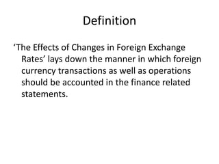 Definition
‘The Effects of Changes in Foreign Exchange
Rates’ lays down the manner in which foreign
currency transactions as well as operations
should be accounted in the finance related
statements.
 