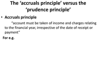 The ‘accruals principle’ versus the
‘prudence principle’
• Accruals principle
“account must be taken of income and charges relating
to the financial year, irrespective of the date of receipt or
payment”
For e.g.
 