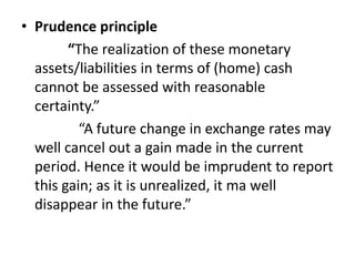 • Prudence principle
“The realization of these monetary
assets/liabilities in terms of (home) cash
cannot be assessed with reasonable
certainty.”
“A future change in exchange rates may
well cancel out a gain made in the current
period. Hence it would be imprudent to report
this gain; as it is unrealized, it ma well
disappear in the future.”
 