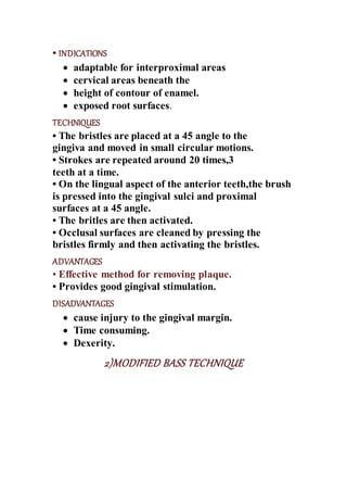 • INDICATIONS
 adaptable for interproximal areas
 cervical areas beneath the
 height of contour of enamel.
 exposed root surfaces.
TECHNIQUES
• The bristles are placed at a 45 angle to the
gingiva and moved in small circular motions.
• Strokes are repeated around 20 times,3
teeth at a time.
• On the lingual aspect of the anterior teeth,the brush
is pressed into the gingival sulci and proximal
surfaces at a 45 angle.
• The britles are then activated.
• Occlusal surfaces are cleaned by pressing the
bristles firmly and then activating the bristles.
ADVANTAGES
• Effective method for removing plaque.
• Provides good gingival stimulation.
DISADVANTAGES
 cause injury to the gingival margin.
 Time consuming.
 Dexerity.
2)MODIFIED BASS TECHNIQUE
 