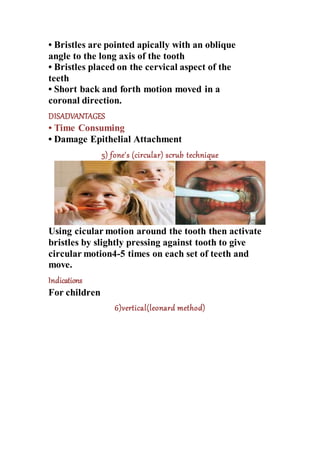 • Bristles are pointed apically with an oblique
angle to the long axis of the tooth
• Bristles placed on the cervical aspect of the
teeth
• Short back and forth motion moved in a
coronal direction.
DISADVANTAGES
• Time Consuming
• Damage Epithelial Attachment
5) fone's (circular) scrub technique
Using cicular motion around the tooth then activate
bristles by slightly pressing against tooth to give
circular motion4-5 times on each set of teeth and
move.
Indications
For children
6)vertical(leonard method)
 