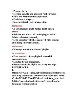 • Persons having :-
• Missing papilla and exposed root surfaces.
• FPD and Orthodontic appliances.
• Periodontal surgery.
• Interproximal gingival recession.
TECHNIQUE
• A soft/medium multi-tufted tooth brush
taken
• Bristles are placed 45 to the gingiva with
bristles directed coronally.
• Mild vibratory strokes required with bristles
ends lying interproximally.
ADVANTAGES
• Massage and stimulation of gingiva.
DISADVANTAGES
• Poor removal of subgingival bacterial
accumulations.
• Limited brush placement.
• Requirements in digital dexterity are high.
REFERENCES
1-
https://www.slideshare.net/chinthamanidental/tooth-
brushing-techniques-29549077?qid=ee9ad693-a006-
421d-b717-b5f120cdd205&v=&b=&from_search=1
2-http://www.juniordentist.com/types-of-tooth-
brushing-techniques.htm
 