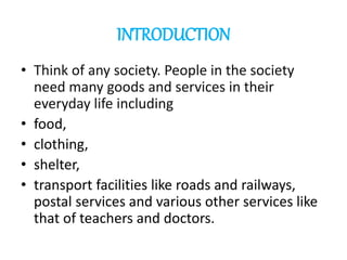INTRODUCTION
• Think of any society. People in the society
need many goods and services in their
everyday life including
• food,
• clothing,
• shelter,
• transport facilities like roads and railways,
postal services and various other services like
that of teachers and doctors.
 