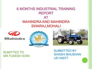 6 MONTHS INDUSTRIAL TRAINING
REPORT
AT
MAHINDRA AND MAHINDRA
SWARAJ,MOHALI
SUBMITTED BY
SHASHI BHUSHAN
UE149077
SUMITTED TO
MR.TUKESH SONI
 