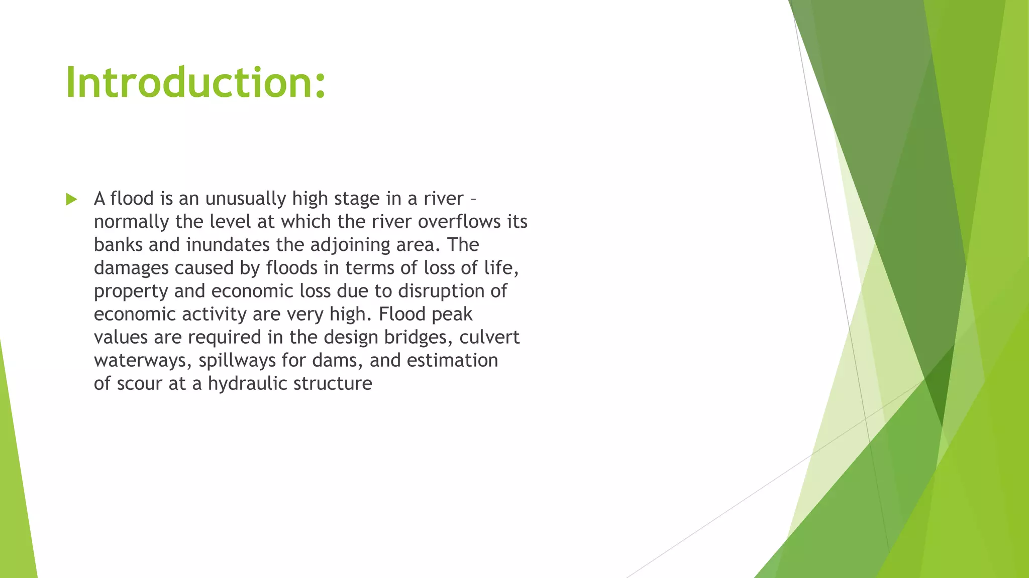 Introduction:
 A flood is an unusually high stage in a river –
normally the level at which the river overflows its
banks and inundates the adjoining area. The
damages caused by floods in terms of loss of life,
property and economic loss due to disruption of
economic activity are very high. Flood peak
values are required in the design bridges, culvert
waterways, spillways for dams, and estimation
of scour at a hydraulic structure
 