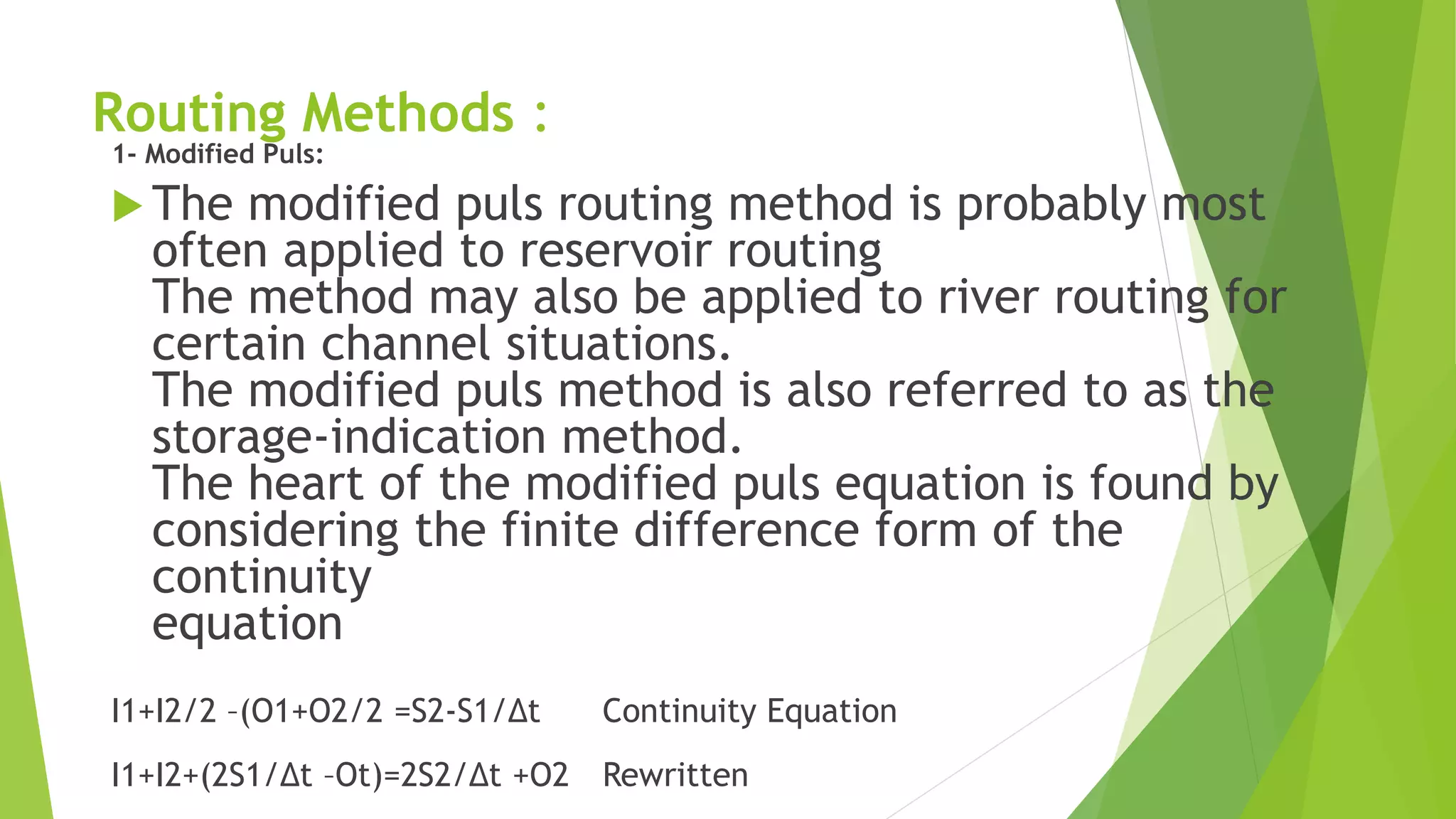 Routing Methods :
1- Modified Puls:
 The modified puls routing method is probably most
often applied to reservoir routing
The method may also be applied to river routing for
certain channel situations.
The modified puls method is also referred to as the
storage-indication method.
The heart of the modified puls equation is found by
considering the finite difference form of the
continuity
equation
I1+I2/2 –(O1+O2/2 =S2-S1/Δt Continuity Equation
I1+I2+(2S1/Δt –Ot)=2S2/Δt +O2 Rewritten
 