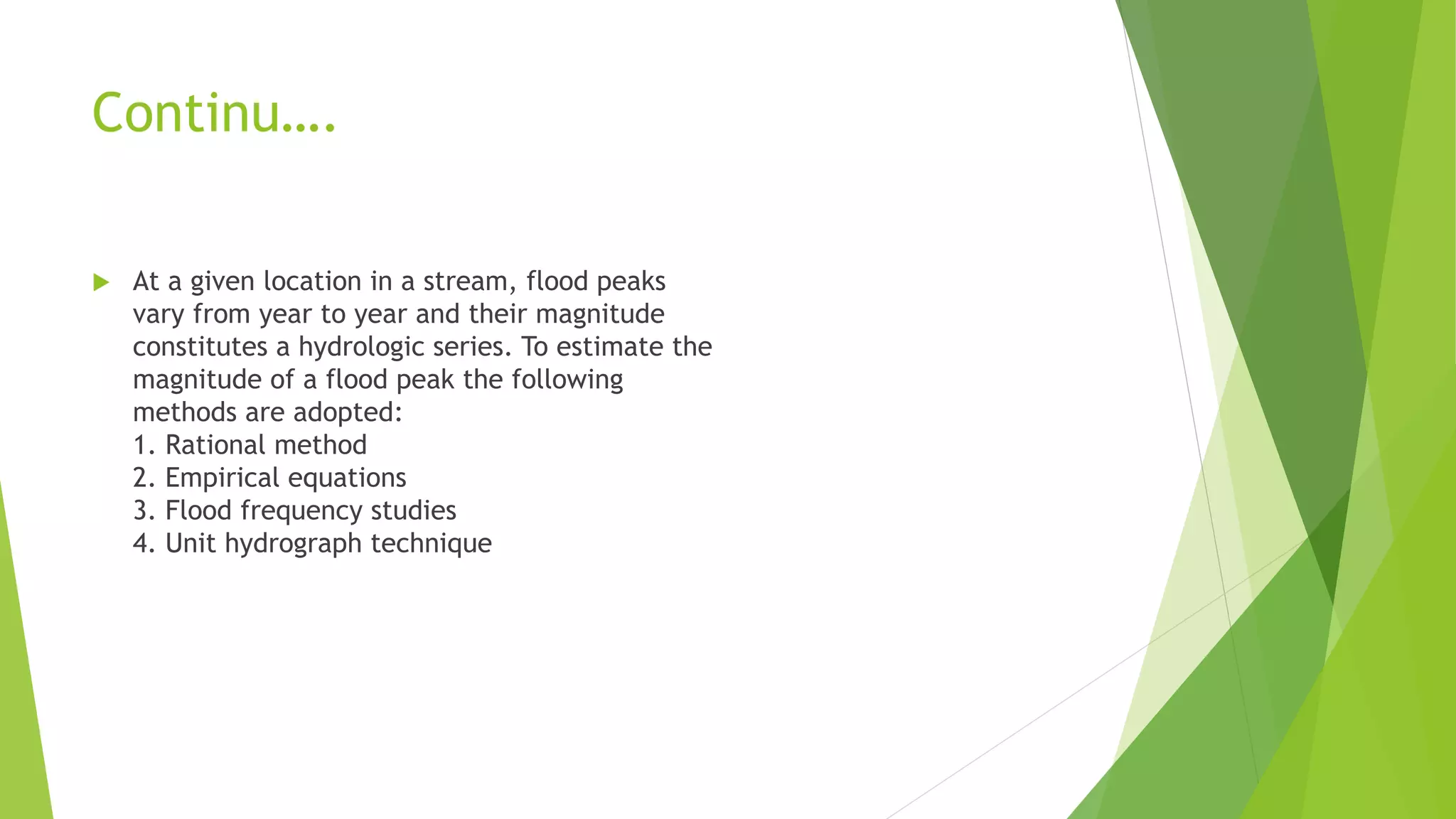 Continu….
 At a given location in a stream, flood peaks
vary from year to year and their magnitude
constitutes a hydrologic series. To estimate the
magnitude of a flood peak the following
methods are adopted:
1. Rational method
2. Empirical equations
3. Flood frequency studies
4. Unit hydrograph technique
 