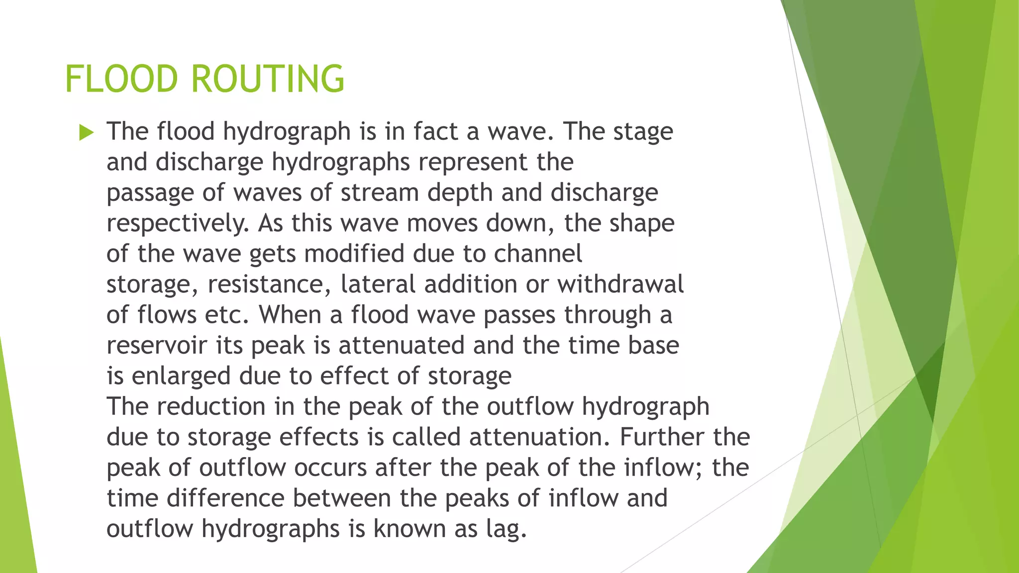 FLOOD ROUTING
 The flood hydrograph is in fact a wave. The stage
and discharge hydrographs represent the
passage of waves of stream depth and discharge
respectively. As this wave moves down, the shape
of the wave gets modified due to channel
storage, resistance, lateral addition or withdrawal
of flows etc. When a flood wave passes through a
reservoir its peak is attenuated and the time base
is enlarged due to effect of storage
The reduction in the peak of the outflow hydrograph
due to storage effects is called attenuation. Further the
peak of outflow occurs after the peak of the inflow; the
time difference between the peaks of inflow and
outflow hydrographs is known as lag.
 