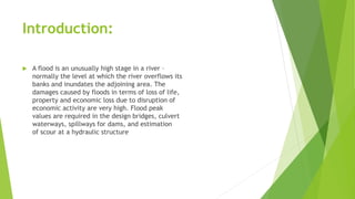 Introduction:
 A flood is an unusually high stage in a river –
normally the level at which the river overflows its
banks and inundates the adjoining area. The
damages caused by floods in terms of loss of life,
property and economic loss due to disruption of
economic activity are very high. Flood peak
values are required in the design bridges, culvert
waterways, spillways for dams, and estimation
of scour at a hydraulic structure
 