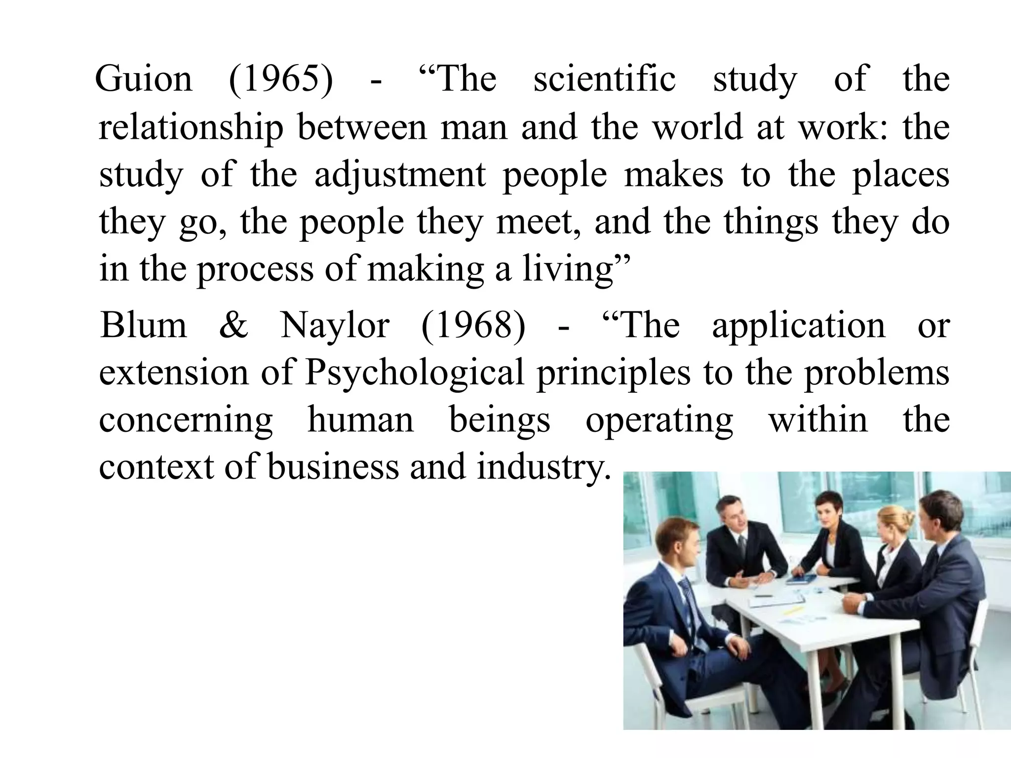 Guion (1965) - “The scientific study of the
relationship between man and the world at work: the
study of the adjustment people makes to the places
they go, the people they meet, and the things they do
in the process of making a living”
Blum & Naylor (1968) - “The application or
extension of Psychological principles to the problems
concerning human beings operating within the
context of business and industry.
 