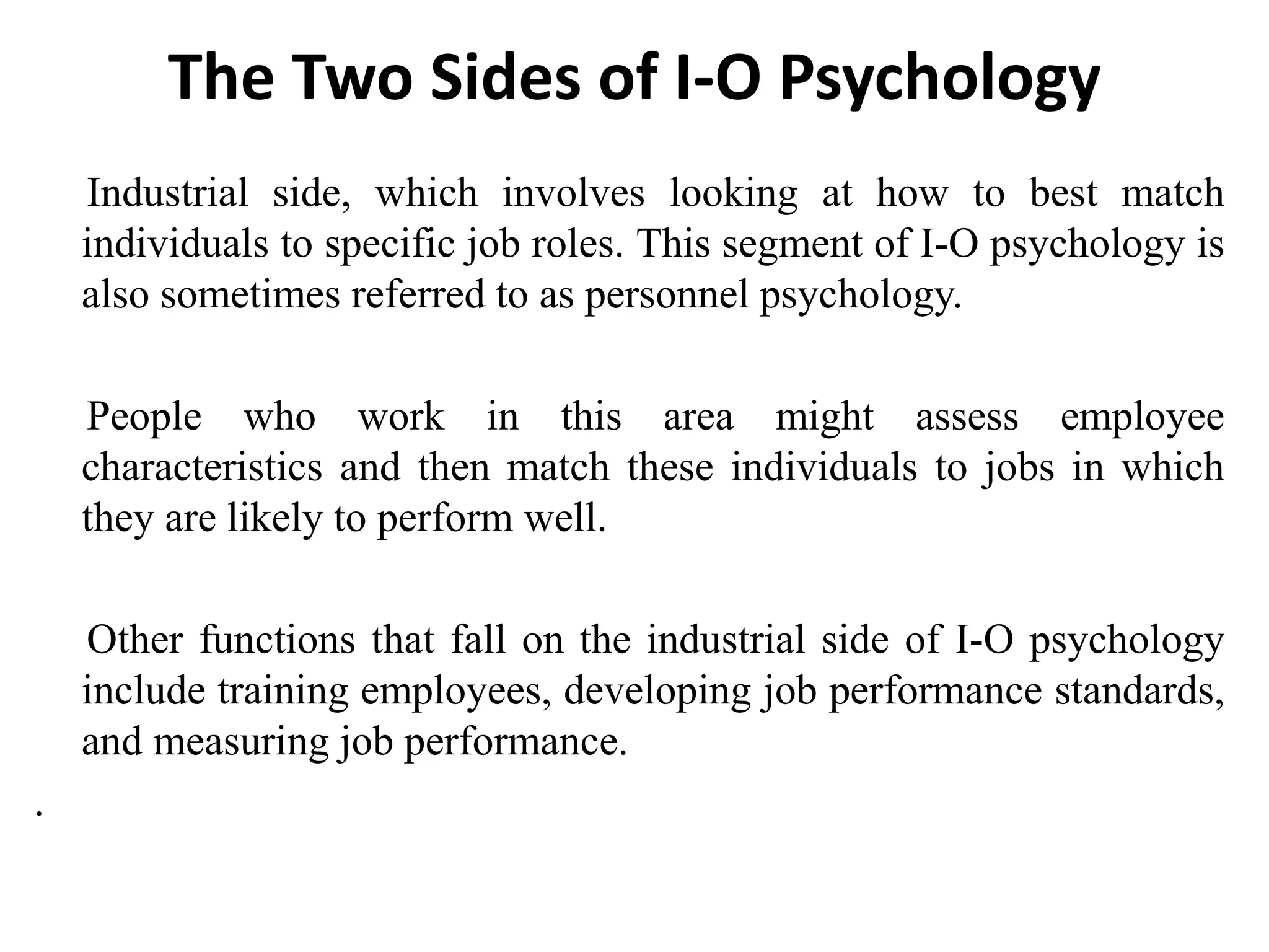 The Two Sides of I-O Psychology
Industrial side, which involves looking at how to best match
individuals to specific job roles. This segment of I-O psychology is
also sometimes referred to as personnel psychology.
People who work in this area might assess employee
characteristics and then match these individuals to jobs in which
they are likely to perform well.
Other functions that fall on the industrial side of I-O psychology
include training employees, developing job performance standards,
and measuring job performance.
.
 