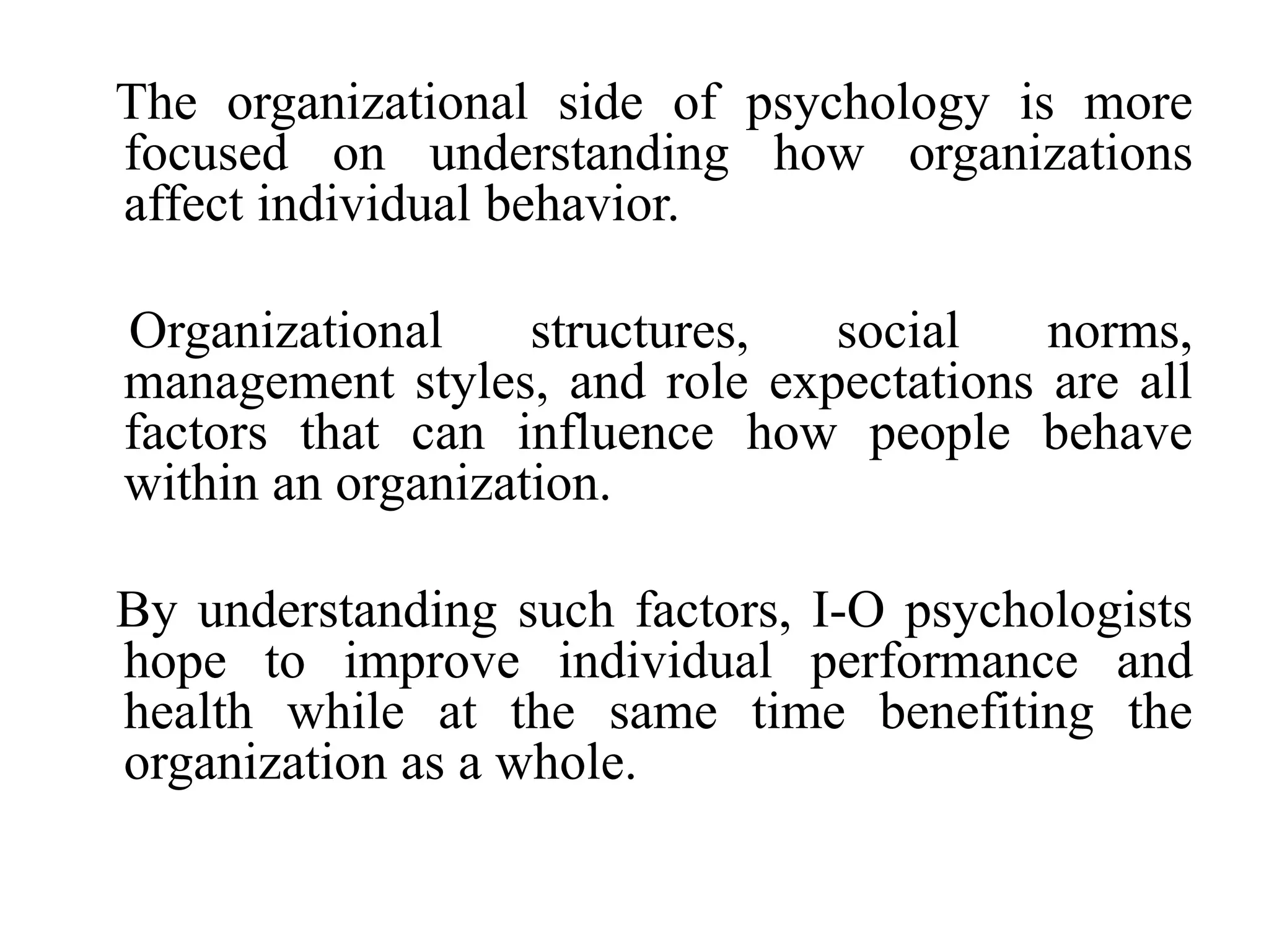 The organizational side of psychology is more
focused on understanding how organizations
affect individual behavior.
Organizational structures, social norms,
management styles, and role expectations are all
factors that can influence how people behave
within an organization.
By understanding such factors, I-O psychologists
hope to improve individual performance and
health while at the same time benefiting the
organization as a whole.
 