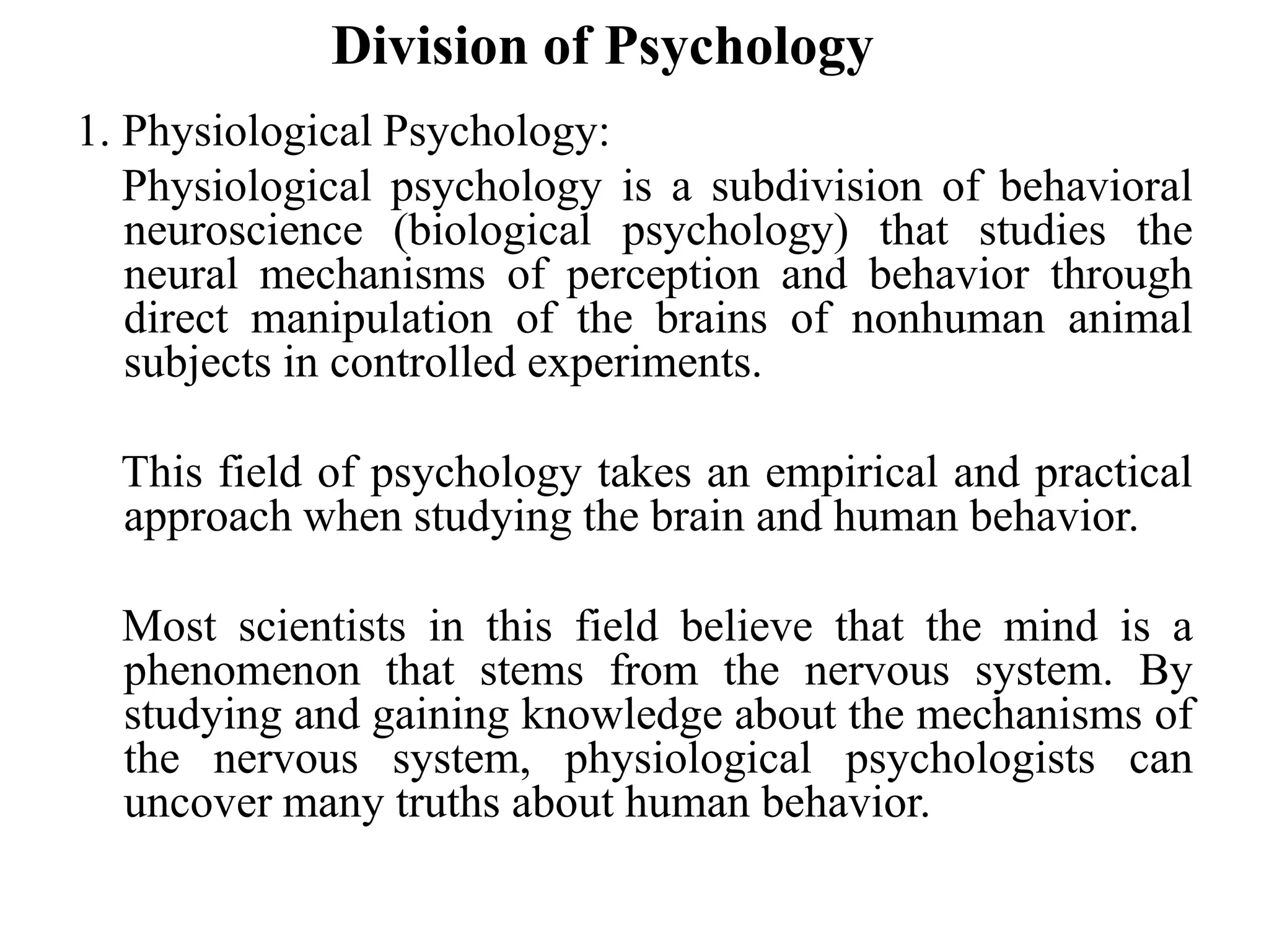 Division of Psychology
1. Physiological Psychology:
Physiological psychology is a subdivision of behavioral
neuroscience (biological psychology) that studies the
neural mechanisms of perception and behavior through
direct manipulation of the brains of nonhuman animal
subjects in controlled experiments.
This field of psychology takes an empirical and practical
approach when studying the brain and human behavior.
Most scientists in this field believe that the mind is a
phenomenon that stems from the nervous system. By
studying and gaining knowledge about the mechanisms of
the nervous system, physiological psychologists can
uncover many truths about human behavior.
 