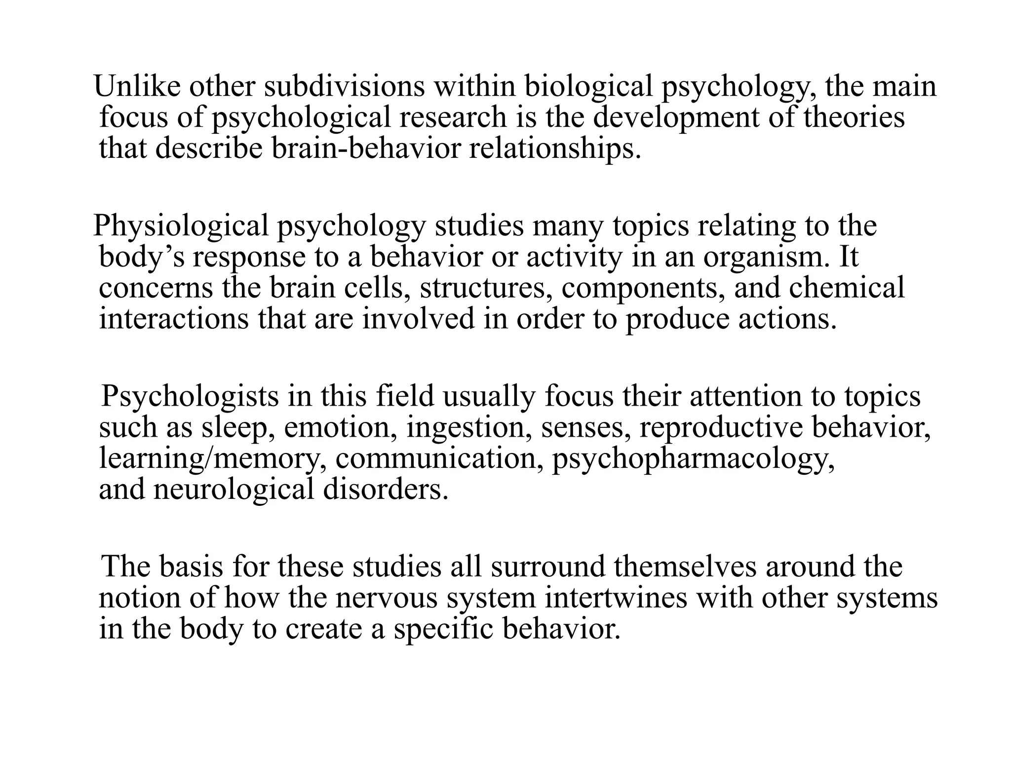 Unlike other subdivisions within biological psychology, the main
focus of psychological research is the development of theories
that describe brain-behavior relationships.
Physiological psychology studies many topics relating to the
body’s response to a behavior or activity in an organism. It
concerns the brain cells, structures, components, and chemical
interactions that are involved in order to produce actions.
Psychologists in this field usually focus their attention to topics
such as sleep, emotion, ingestion, senses, reproductive behavior,
learning/memory, communication, psychopharmacology,
and neurological disorders.
The basis for these studies all surround themselves around the
notion of how the nervous system intertwines with other systems
in the body to create a specific behavior.
 