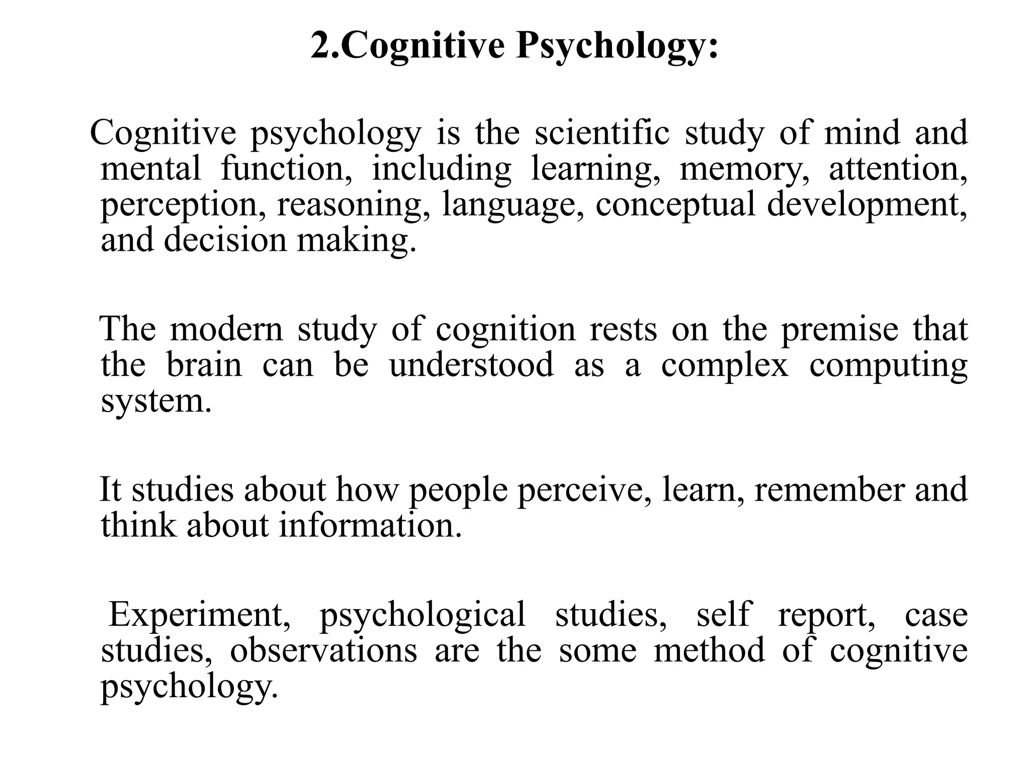 2.Cognitive Psychology:
Cognitive psychology is the scientific study of mind and
mental function, including learning, memory, attention,
perception, reasoning, language, conceptual development,
and decision making.
The modern study of cognition rests on the premise that
the brain can be understood as a complex computing
system.
It studies about how people perceive, learn, remember and
think about information.
Experiment, psychological studies, self report, case
studies, observations are the some method of cognitive
psychology.
 