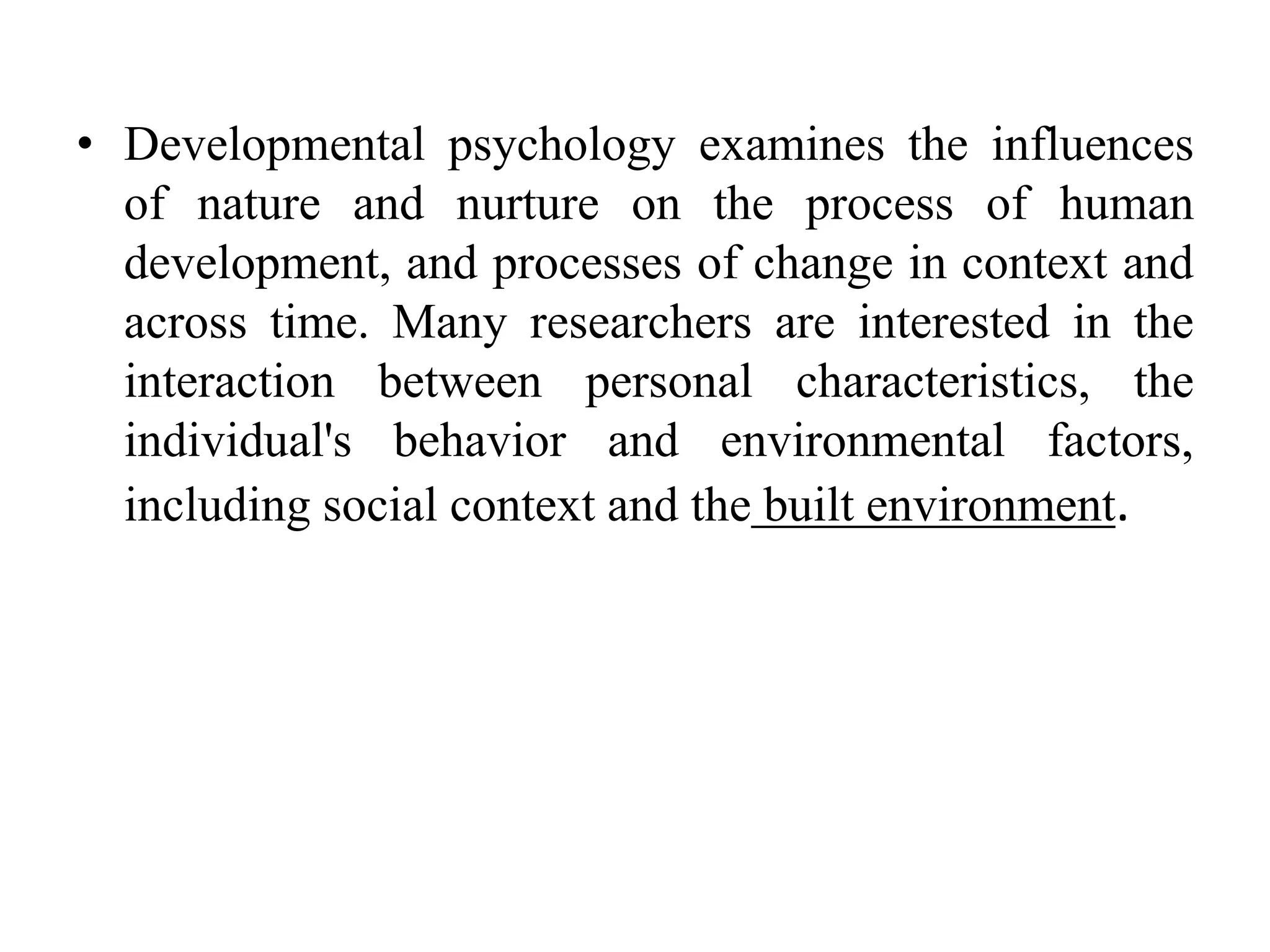 • Developmental psychology examines the influences
of nature and nurture on the process of human
development, and processes of change in context and
across time. Many researchers are interested in the
interaction between personal characteristics, the
individual's behavior and environmental factors,
including social context and the built environment.
 