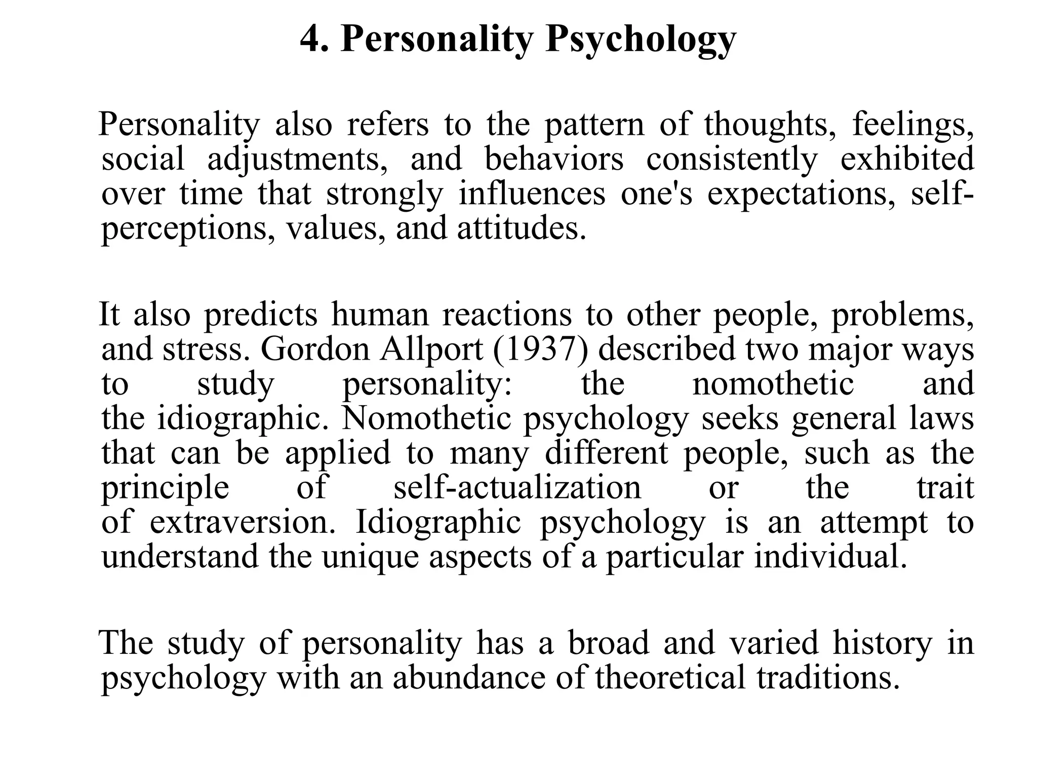 4. Personality Psychology
Personality also refers to the pattern of thoughts, feelings,
social adjustments, and behaviors consistently exhibited
over time that strongly influences one's expectations, self-
perceptions, values, and attitudes.
It also predicts human reactions to other people, problems,
and stress. Gordon Allport (1937) described two major ways
to study personality: the nomothetic and
the idiographic. Nomothetic psychology seeks general laws
that can be applied to many different people, such as the
principle of self-actualization or the trait
of extraversion. Idiographic psychology is an attempt to
understand the unique aspects of a particular individual.
The study of personality has a broad and varied history in
psychology with an abundance of theoretical traditions.
 