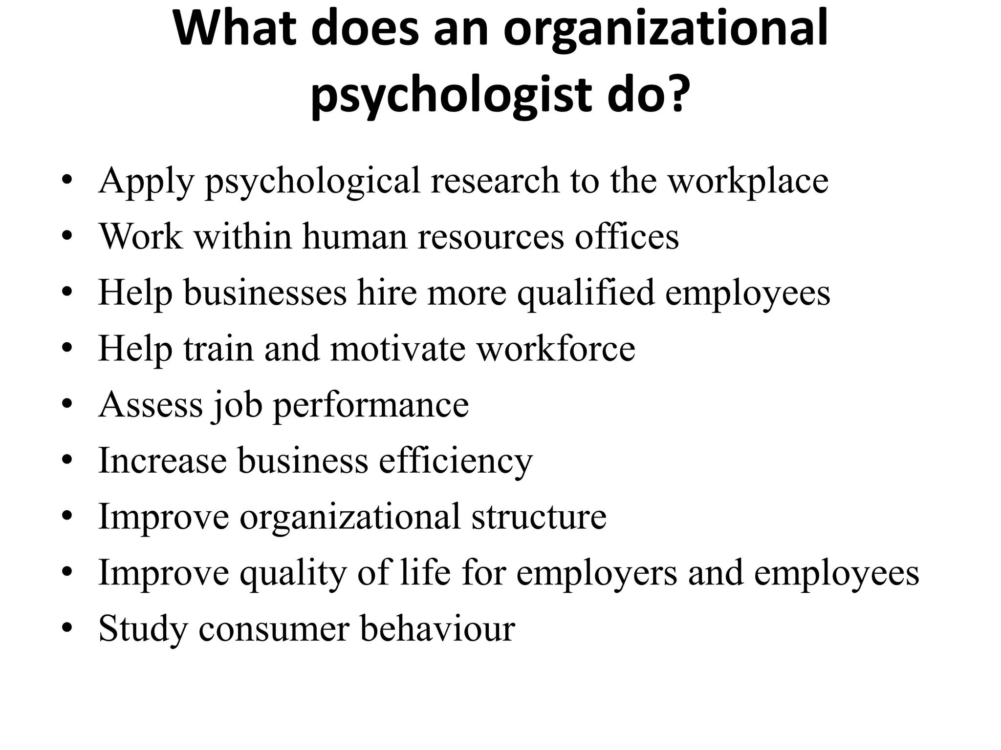 What does an organizational
psychologist do?
• Apply psychological research to the workplace
• Work within human resources offices
• Help businesses hire more qualified employees
• Help train and motivate workforce
• Assess job performance
• Increase business efficiency
• Improve organizational structure
• Improve quality of life for employers and employees
• Study consumer behaviour
 