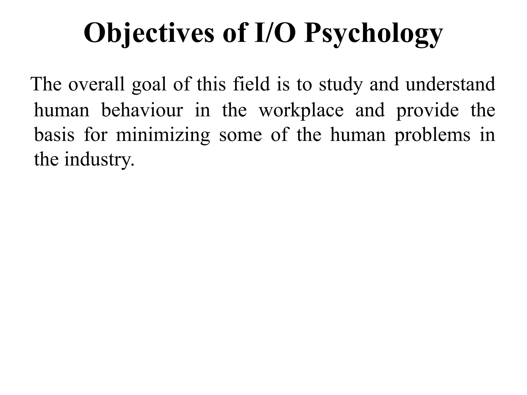 Objectives of I/O Psychology
The overall goal of this field is to study and understand
human behaviour in the workplace and provide the
basis for minimizing some of the human problems in
the industry.
 